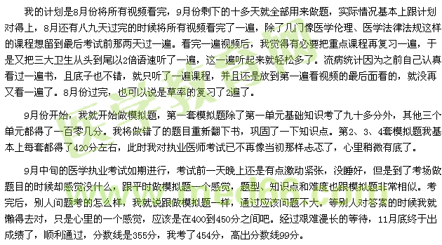 我的計(jì)劃是8月份將所有視頻看完，9月份剩下的十多天就全部用來做題，實(shí)際情況基本上跟計(jì)劃對(duì)得上，8月還有八九天過完的時(shí)候?qū)⑺幸曨l看完了一遍，除了幾門像醫(yī)學(xué)倫理、醫(yī)學(xué)法律法規(guī)這樣的課程想留到最后考試前那兩天過一遍。看完一遍視頻后，我覺得有必要把重點(diǎn)課程再復(fù)習(xí)一遍，于是又把三大衛(wèi)生從頭到尾以2倍語速聽了一遍，這一遍聽起來就輕松多了。流病統(tǒng)計(jì)因?yàn)橹白约赫J(rèn)真看過一遍書，且底子也不錯(cuò)，就只聽了一遍課程，并且還是放到第一遍看視頻的最后面看的，就沒再又看一遍了。8月份過完，也可以說是草率的復(fù)習(xí)了2遍了。 