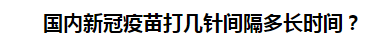 國內(nèi)新冠疫苗打幾針間隔多長時間？