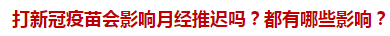 打新冠疫苗會影響月經(jīng)推遲嗎？都有哪些影響？