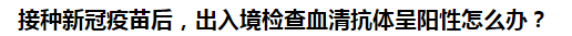 接種新冠疫苗后，出入境檢查血清抗體呈陽性怎么辦？