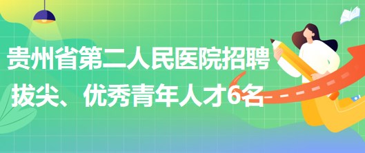 貴州省第二人民醫(yī)院招聘拔尖人才1名、優(yōu)秀青年人才5名