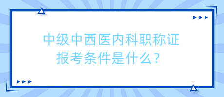 中級中西醫(yī)內(nèi)科職稱證報考條件是什么？