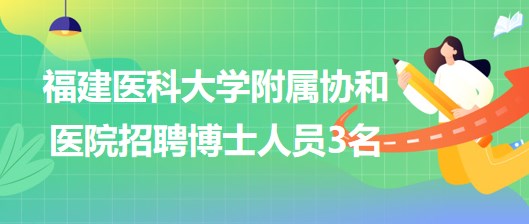 福建醫(yī)科大學附屬協(xié)和醫(yī)院2023年招聘博士人員3名