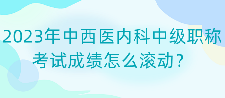 2023年中西醫(yī)內科中級職稱考試成績怎么滾動？