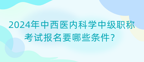 2024年中西醫(yī)內(nèi)科學(xué)中級職稱考試報名要哪些條件？