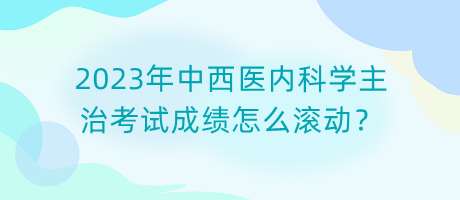 2023年中西醫(yī)內(nèi)科學(xué)主治考試成績怎么滾動(dòng)？