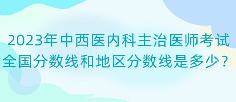 2023年中西醫(yī)內(nèi)科主治醫(yī)師考試全國分數(shù)線和地區(qū)分數(shù)線是多少？