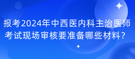 報考2024年中西醫(yī)內(nèi)科主治醫(yī)師考試現(xiàn)場審核要準(zhǔn)備哪些材料？