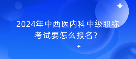 2024年中西醫(yī)內(nèi)科中級職稱考試要怎么報名？