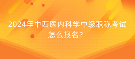 2024年中西醫(yī)內(nèi)科學(xué)中級職稱考試怎么報名？