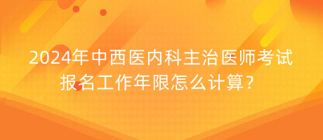 2024年中西醫(yī)內科主治醫(yī)師考試報名工作年限怎么計算？