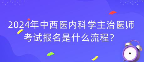 2024年中西醫(yī)內科學主治醫(yī)師考試報名是什么流程？