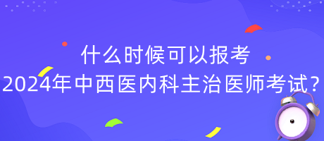 什么時候可以報考2024年中西醫(yī)內(nèi)科主治醫(yī)師考試？