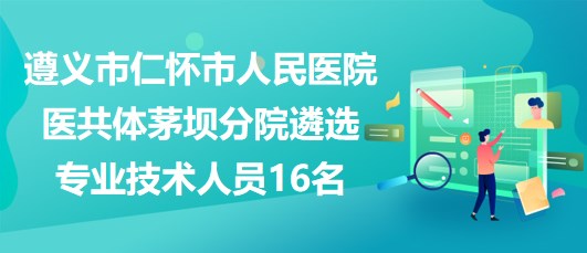 遵義市仁懷市人民醫(yī)院醫(yī)共體茅壩分院遴選專業(yè)技術(shù)人員16名