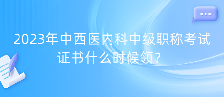 2023年中西醫(yī)內科中級職稱考試證書什么時候領？