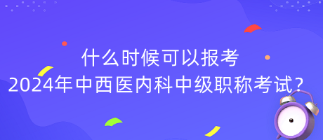 什么時候可以報考2024年中西醫(yī)內(nèi)科中級職稱考試？