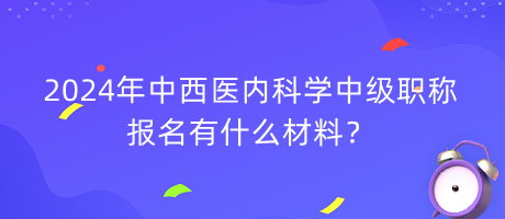 2024年中西醫(yī)內(nèi)科學中級職稱報名有什么材料？