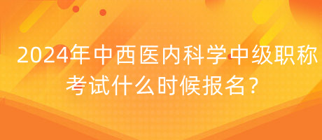 2024年中西醫(yī)內(nèi)科學(xué)中級職稱考試什么時候報名？