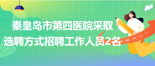 秦皇島市第四醫(yī)院2023年采取選聘方式招聘工作人員2名