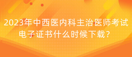 2023年中西醫(yī)內(nèi)科主治醫(yī)師考試電子證書什么時候下載？