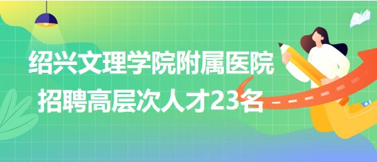 紹興文理學(xué)院附屬醫(yī)院2023年招聘高層次人才23名