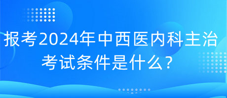 報考2024年中西醫(yī)內(nèi)科主治考試的條件是什么？