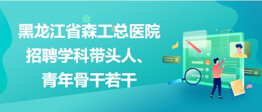 黑龍江省森工總醫(yī)院2023年招聘學科帶頭人、青年骨干若干