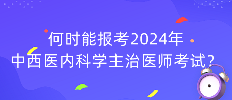 何時能報考2024年中西醫(yī)內(nèi)科學(xué)主治醫(yī)師考試？