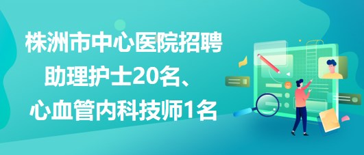 湖南省株洲市中心醫(yī)院招聘助理護(hù)士20名、心血管內(nèi)科技師1名