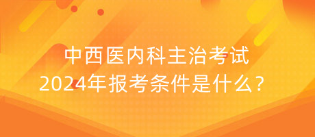 中西醫(yī)內(nèi)科主治考試2024年報(bào)考條件是什么？