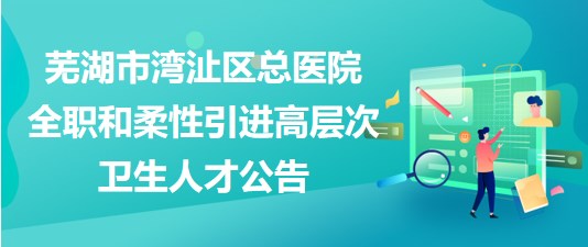 蕪湖市灣沚區(qū)總醫(yī)院2023年全職和柔性引進高層次衛(wèi)生人才公告