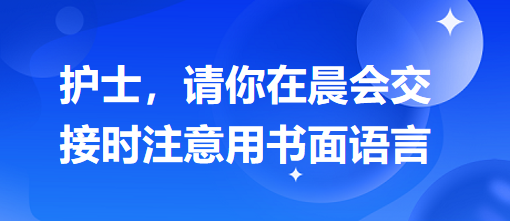 護(hù)士，請(qǐng)你在晨會(huì)交接時(shí)注意用書(shū)面語(yǔ)言