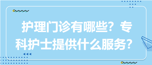 “護(hù)理門診”都有哪些？?？谱o(hù)士需要提供什么服務(wù)？