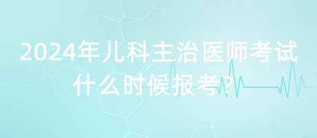 2024年兒科主治醫(yī)師考試什么時候報考？