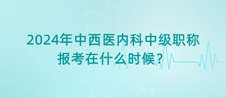 2024年中西醫(yī)內(nèi)科中級職稱報考在什么時候？