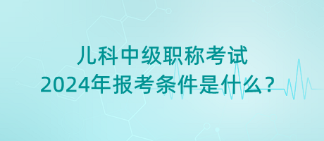 兒科中級(jí)職稱考試2024年報(bào)考條件是什么？