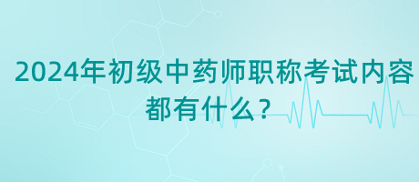 2024年初級(jí)中藥師職稱考試內(nèi)容都有什么？