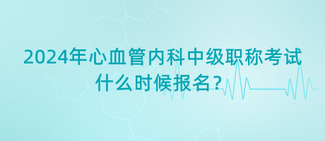 2024年心血管內科中級職稱考試什么時候報名？