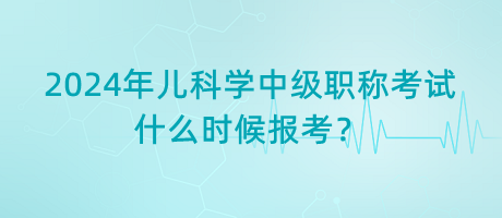 2024年兒科學(xué)中級職稱考試什么時候報考？