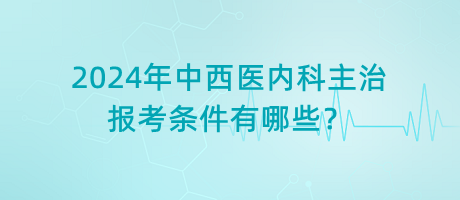 2024年中西醫(yī)內(nèi)科主治報(bào)考條件有哪些？