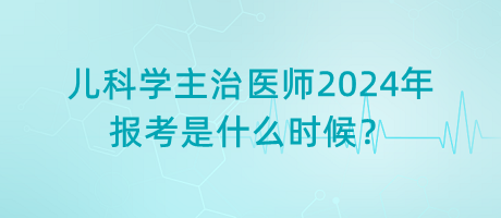 兒科學(xué)主治醫(yī)師2024年報考是什么時候？