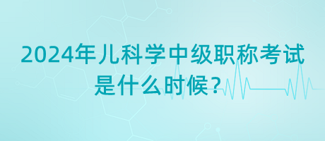 2024年兒科學(xué)中級(jí)職稱(chēng)考試是什么時(shí)候？