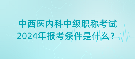 中西醫(yī)內(nèi)科中級職稱考試2024年報考條件是什么？