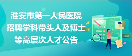 淮安市第一人民醫(yī)院招聘學(xué)科帶頭人及博士等高層次人才公告