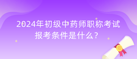 2024年初級中藥師職稱考試報考條件是什么？