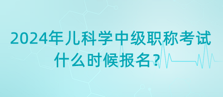 2024年兒科學(xué)中級(jí)職稱考試什么時(shí)候報(bào)名？